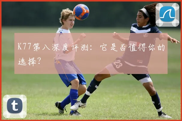 K77第八深度评测：它是否值得你的选择？