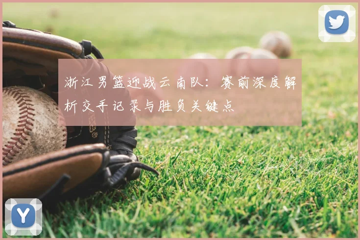 浙江男篮迎战云南队：赛前深度解析交手记录与胜负关键点