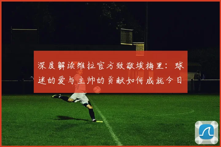 深度解读维拉官方致敬埃梅里：球迷的爱与主帅的贡献如何成就今日辉煌