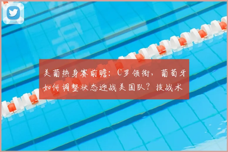 美葡热身赛前瞻：C罗领衔，葡萄牙如何调整状态迎战美国队？技战术与实力对比解析