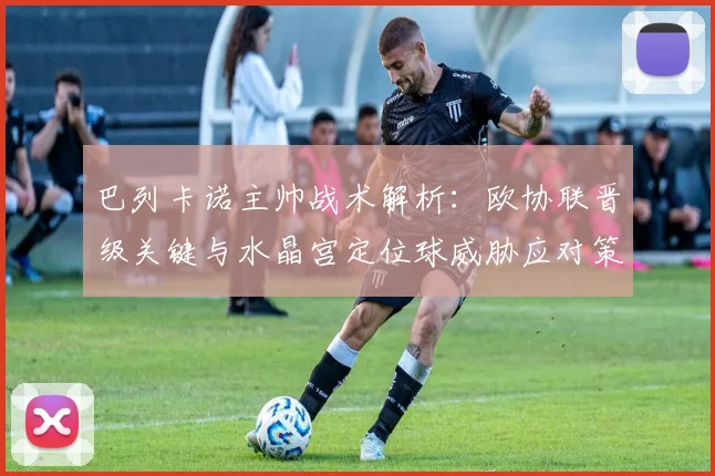巴列卡诺主帅战术解析：欧协联晋级关键与水晶宫定位球威胁应对策略